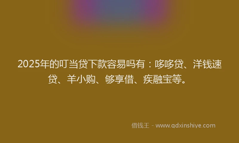 2025年的叮当贷下款容易吗有：哆哆贷、洋钱速贷、羊小购、够享借、疾融宝等。