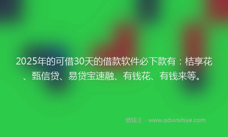 2025年的可借30天的借款软件必下款有：桔享花、甄信贷、易贷宝速融、有钱花、有钱来等。