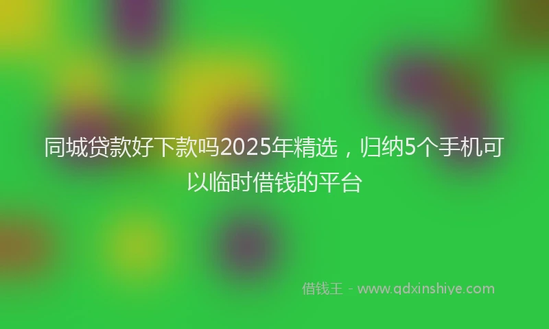 同城贷款好下款吗2025年精选，归纳5个手机可以临时借钱的平台