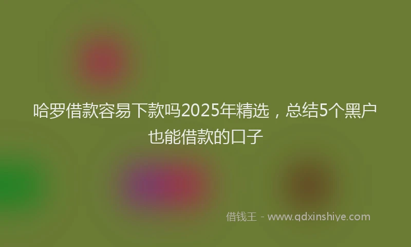 哈罗借款容易下款吗2025年精选，总结5个黑户也能借款的口子