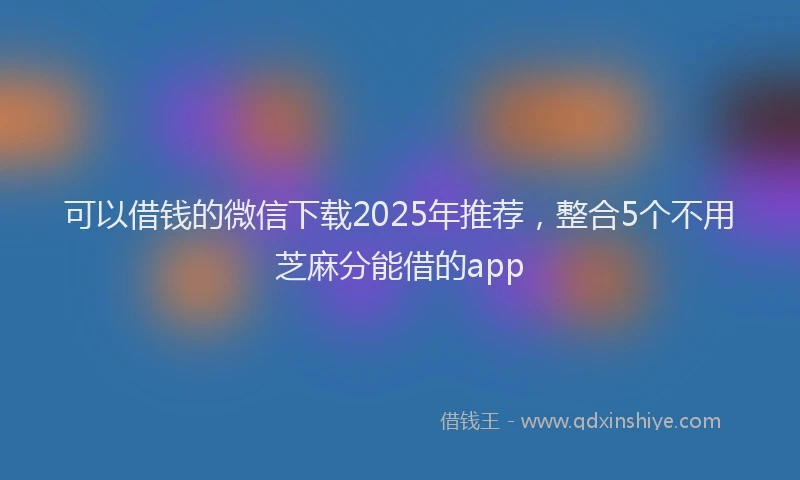 可以借钱的微信下载2025年推荐，整合5个不用芝麻分能借的app
