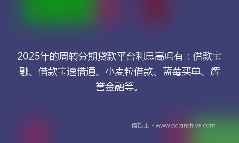 2025年的周转分期贷款平台利息高吗有：借款宝融、借款宝速借通、小麦粒借款、蓝莓买单、辉誉金融等。