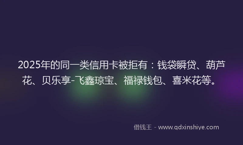 2025年的同一类信用卡被拒有：钱袋瞬贷、葫芦花、贝乐享-飞鑫琼宝、福禄钱包、喜米花等。