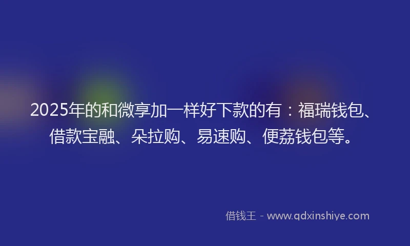 2025年的和微享加一样好下款的有：福瑞钱包、借款宝融、朵拉购、易速购、便荔钱包等。