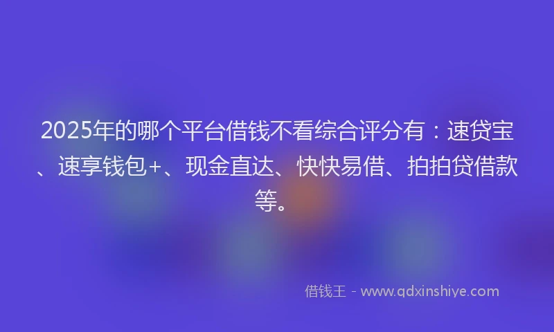 2025年的哪个平台借钱不看综合评分有：速贷宝、速享钱包+、现金直达、快快易借、拍拍贷借款等。