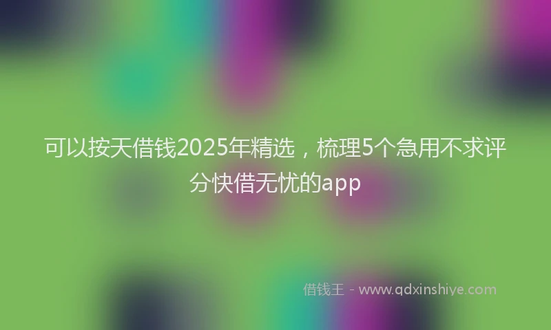 可以按天借钱2025年精选，梳理5个急用不求评分快借无忧的app