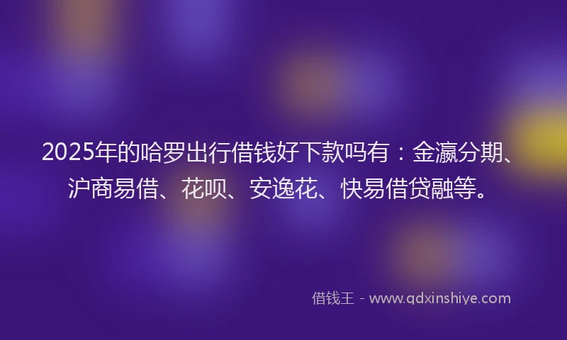 2025年的哈罗出行借钱好下款吗有：金瀛分期、沪商易借、花呗、安逸花、快易借贷融等。
