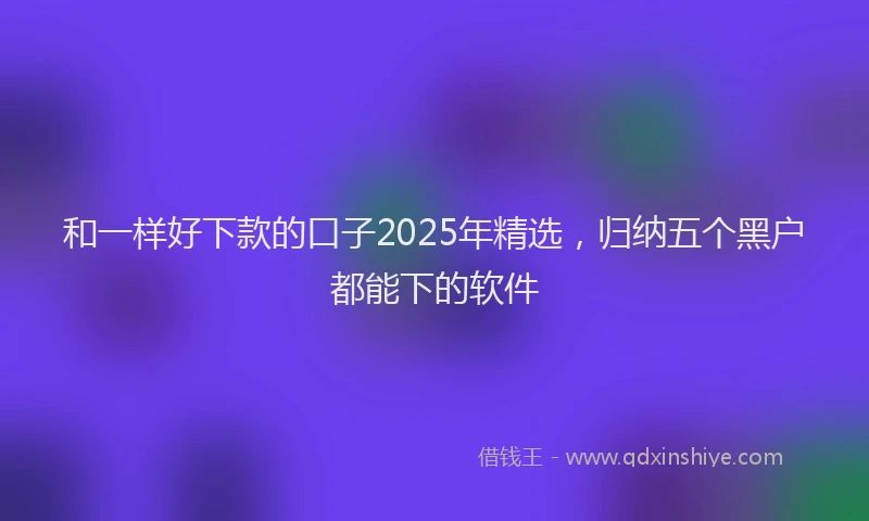 和一样好下款的口子2025年精选，归纳五个黑户都能下的软件