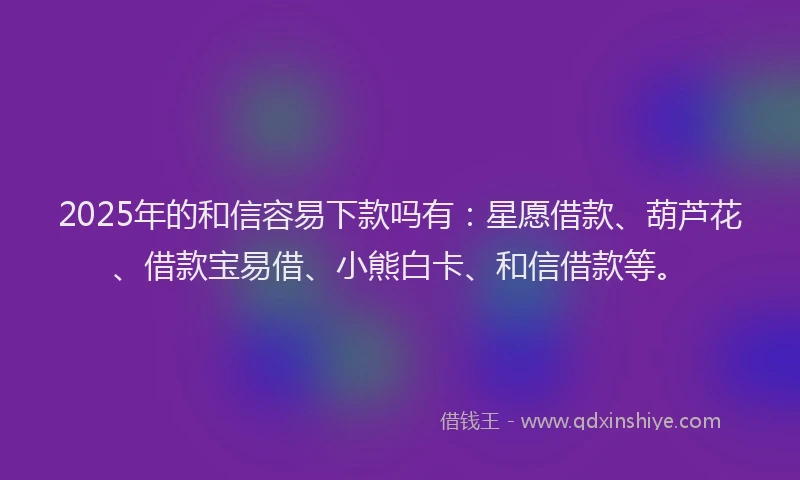 2025年的和信容易下款吗有：星愿借款、葫芦花、借款宝易借、小熊白卡、和信借款等。