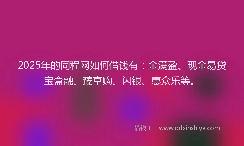 2025年的同程网如何借钱有：金满盈、现金易贷宝盒融、臻享购、闪银、惠众乐等。