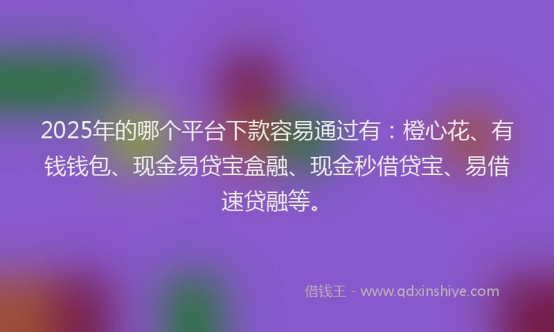 2025年的哪个平台下款容易通过有：橙心花、有钱钱包、现金易贷宝盒融、现金秒借贷宝、易借速贷融等。