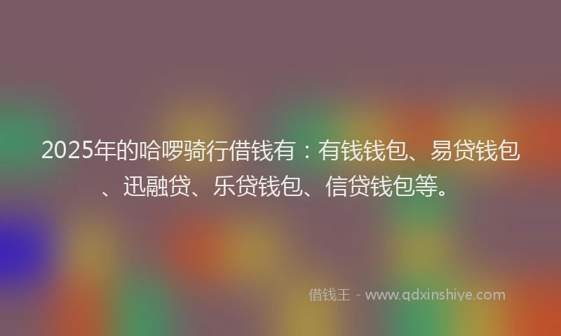 2025年的哈啰骑行借钱有：有钱钱包、易贷钱包、迅融贷、乐贷钱包、信贷钱包等。