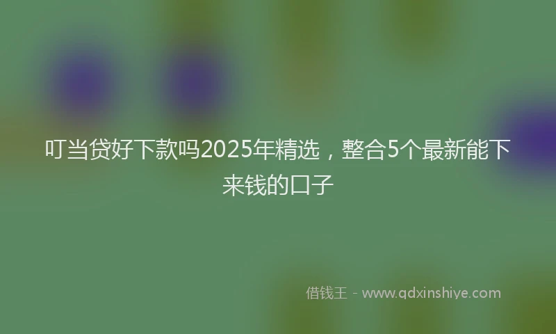 叮当贷好下款吗2025年精选，整合5个最新能下来钱的口子