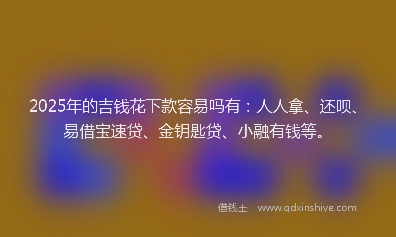 2025年的吉钱花下款容易吗有：人人拿、还呗、易借宝速贷、金钥匙贷、小融有钱等。