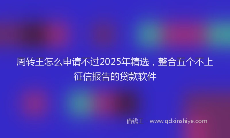 周转王怎么申请不过2025年精选，整合五个不上征信报告的贷款软件