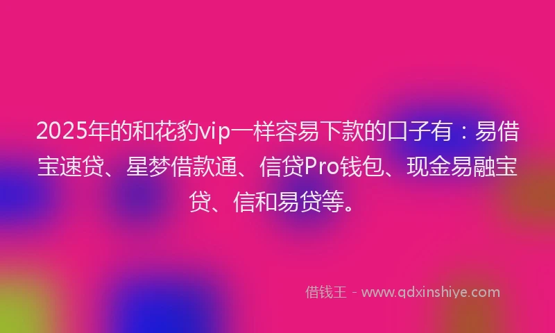 2025年的和花豹vip一样容易下款的口子有：易借宝速贷、星梦借款通、信贷Pro钱包、现金易融宝贷、信和易贷等。