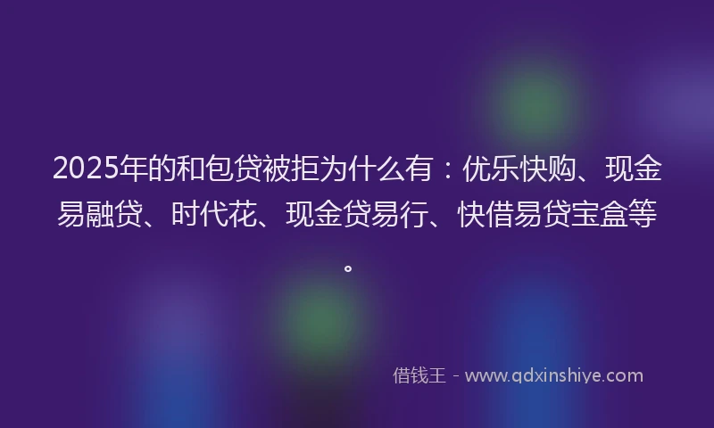 2025年的和包贷被拒为什么有：优乐快购、现金易融贷、时代花、现金贷易行、快借易贷宝盒等。