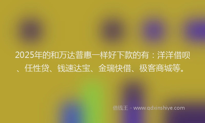2025年的和万达普惠一样好下款的有:洋洋借呗、任性贷、钱速达宝、金瑞快借、极客商城等。