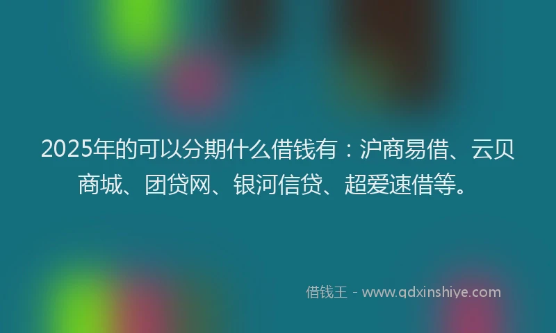 2025年的可以分期什么借钱有：沪商易借、云贝商城、团贷网、银河信贷、超爱速借等。