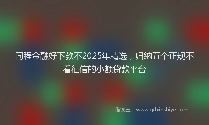 同程金融好下款不2025年精选，归纳五个正规不看征信的小额贷款平台