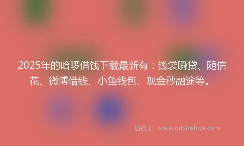 2025年的哈啰借钱下载最新有：钱袋瞬贷、随信花、微博借钱、小鱼钱包、现金秒融途等。
