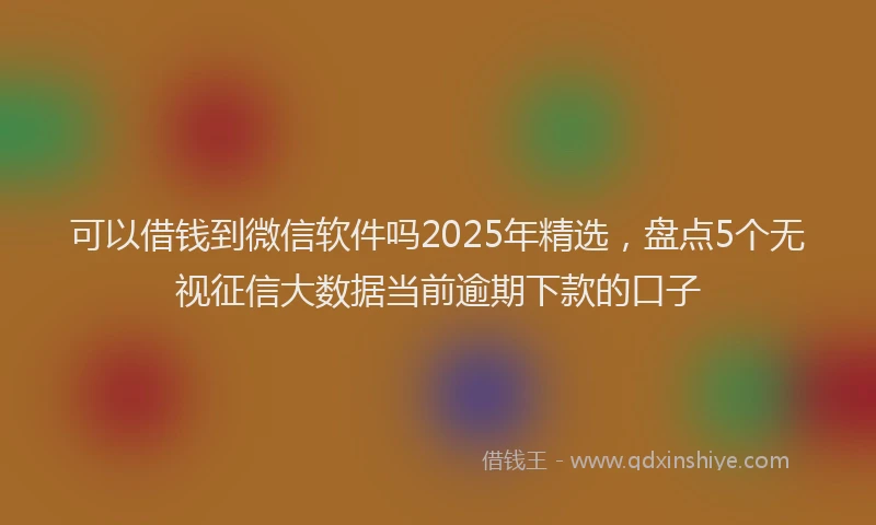 可以借钱到微信软件吗2025年精选，盘点5个无视征信大数据当前逾期下款的口子