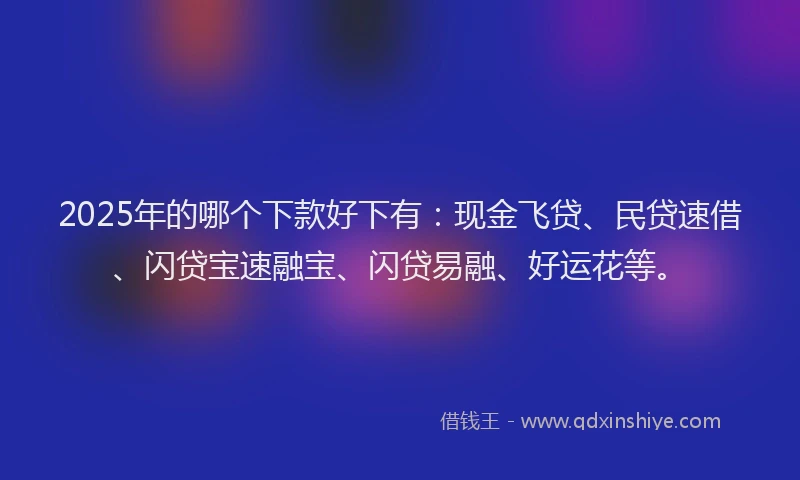 2025年的哪个下款好下有：现金飞贷、民贷速借、闪贷宝速融宝、闪贷易融、好运花等。