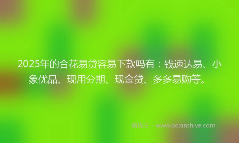 2025年的合花易贷容易下款吗有：钱速达易、小象优品、现用分期、现金贷、多多易购等。