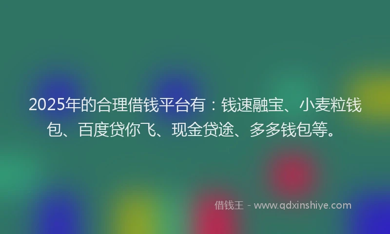 2025年的合理借钱平台有：钱速融宝、小麦粒钱包、百度贷你飞、现金贷途、多多钱包等。