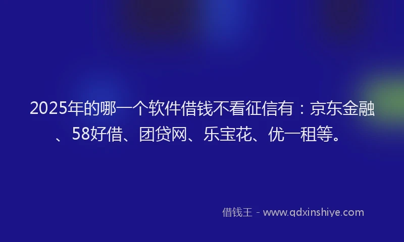 2025年的哪一个软件借钱不看征信有：京东金融、58好借、团贷网、乐宝花、优一租等。