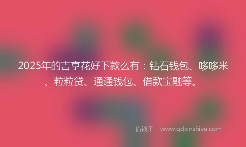 2025年的吉享花好下款么有：钻石钱包、哆哆米、粒粒贷、通通钱包、借款宝融等。