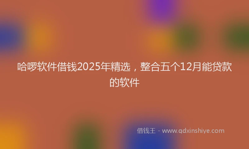 哈啰软件借钱2025年精选，整合五个12月能贷款的软件