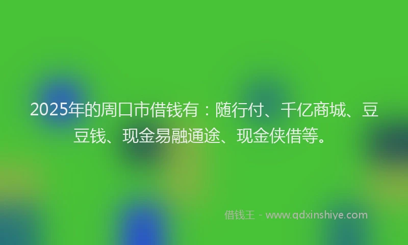 2025年的周口市借钱有：随行付、千亿商城、豆豆钱、现金易融通途、现金侠借等。