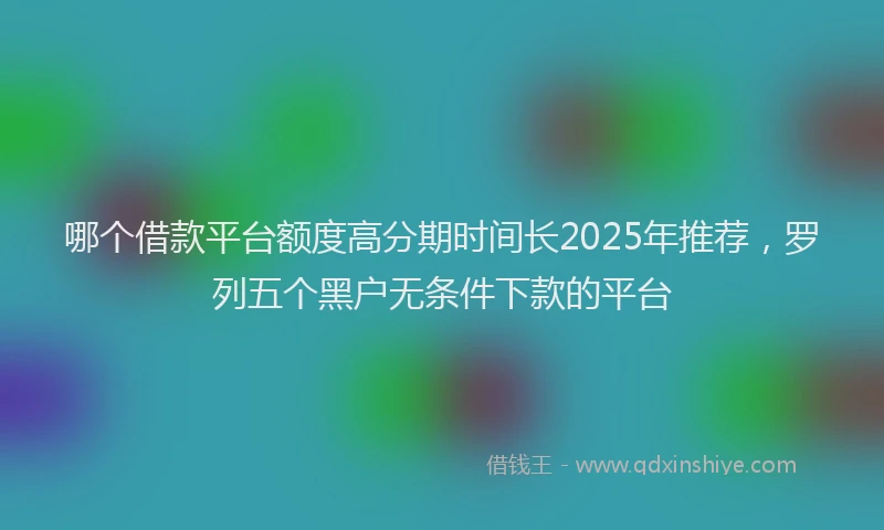 哪个借款平台额度高分期时间长2025年推荐，罗列五个黑户无条件下款的平台