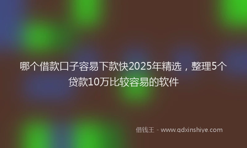 哪个借款口子容易下款快2025年精选，整理5个贷款10万比较容易的软件