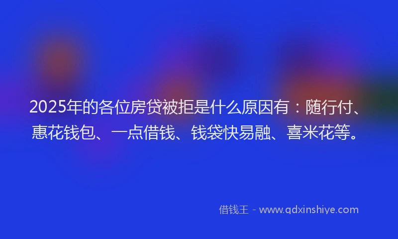 2025年的各位房贷被拒是什么原因有：随行付、惠花钱包、一点借钱、钱袋快易融、喜米花等。