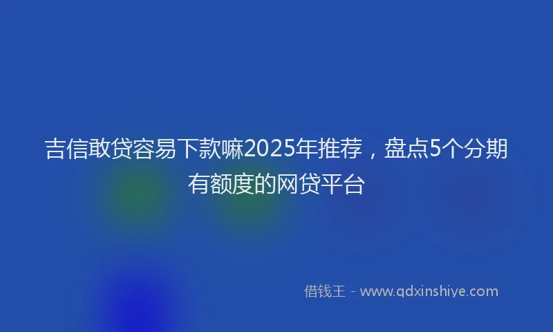 吉信敢贷容易下款嘛2025年推荐，盘点5个分期有额度的网贷平台