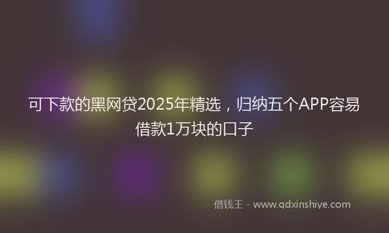 可下款的黑网贷2025年精选，归纳五个APP容易借款1万块的口子