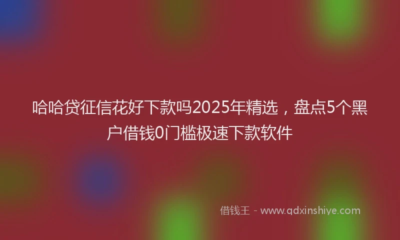哈哈贷征信花好下款吗2025年精选，盘点5个黑户借钱0门槛极速下款软件