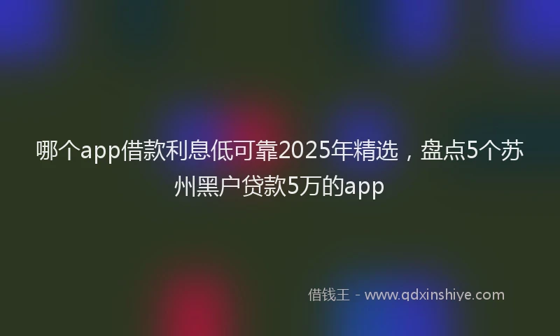 哪个app借款利息低可靠2025年精选，盘点5个苏州黑户贷款5万的app