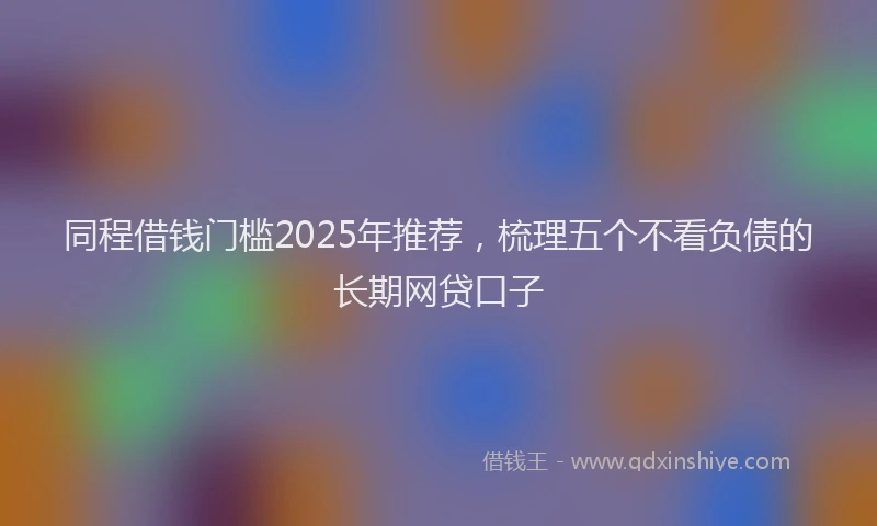 同程借钱门槛2025年推荐，梳理五个不看负债的长期网贷口子