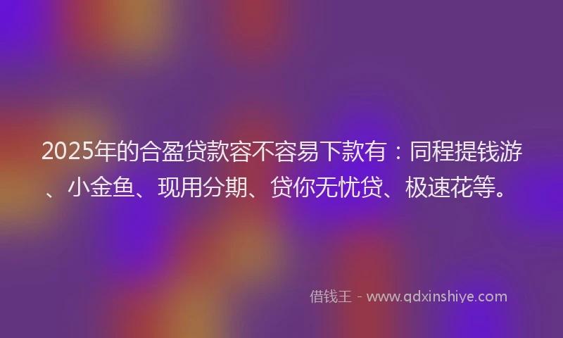 2025年的合盈贷款容不容易下款有：同程提钱游、小金鱼、现用分期、贷你无忧贷、极速花等。