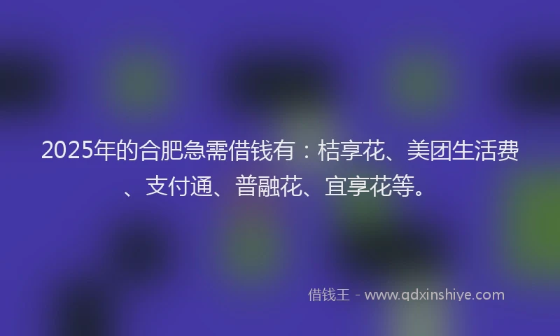 2025年的合肥急需借钱有：桔享花、美团生活费、支付通、普融花、宜享花等。
