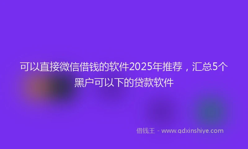 可以直接微信借钱的软件2025年推荐，汇总5个黑户可以下的贷款软件