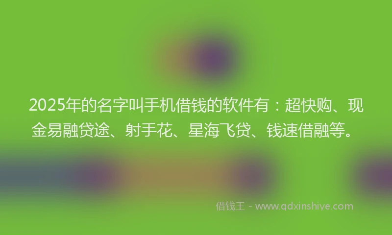 2025年的名字叫手机借钱的软件有：超快购、现金易融贷途、射手花、星海飞贷、钱速借融等。
