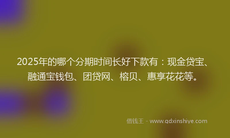 2025年的哪个分期时间长好下款有：现金贷宝、融通宝钱包、团贷网、榕贝、惠享花花等。