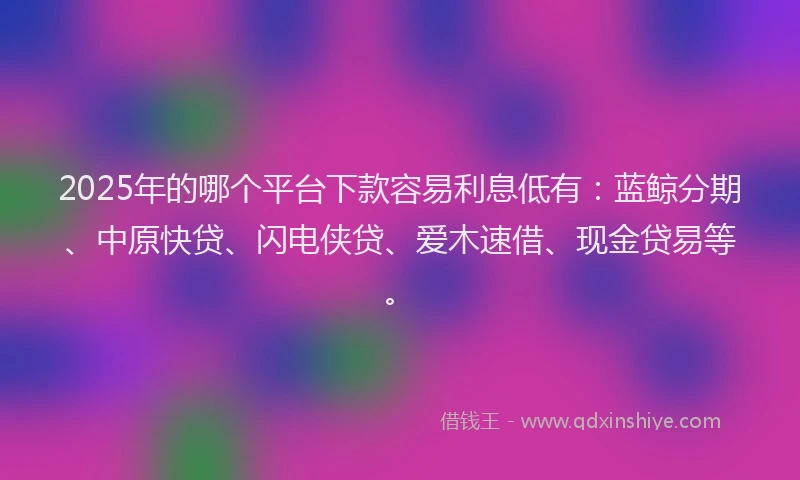 2025年的哪个平台下款容易利息低有：蓝鲸分期、中原快贷、闪电侠贷、爱木速借、现金贷易等。
