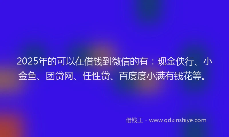 2025年的可以在借钱到微信的有：现金侠行、小金鱼、团贷网、任性贷、百度度小满有钱花等。
