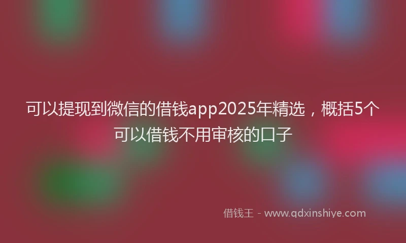可以提现到微信的借钱app2025年精选，概括5个可以借钱不用审核的口子