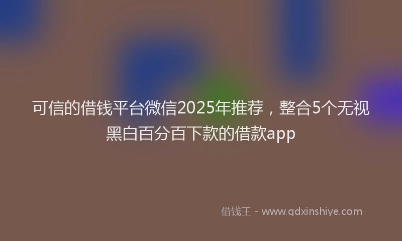 可信的借钱平台微信2025年推荐，整合5个无视黑白百分百下款的借款app